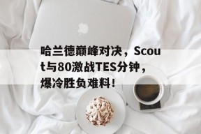 哈兰德巅峰对决，Scout与80激战TES分钟，爆冷胜负难料！的简单介绍